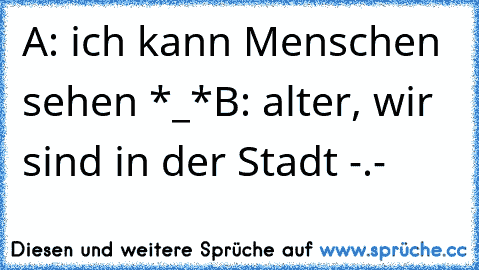 A: ich kann Menschen sehen *_*
B: alter, wir sind in der Stadt -.-