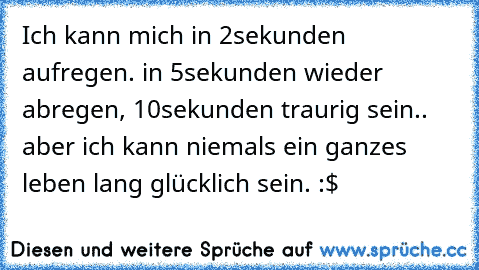 Ich kann mich in 2sekunden aufregen. in 5sekunden wieder abregen, 10sekunden traurig sein.. aber ich kann niemals ein ganzes leben lang glücklich sein. :$