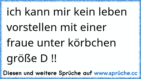 ich kann mir kein leben vorstellen mit einer fraue unter körbchen größe D !!