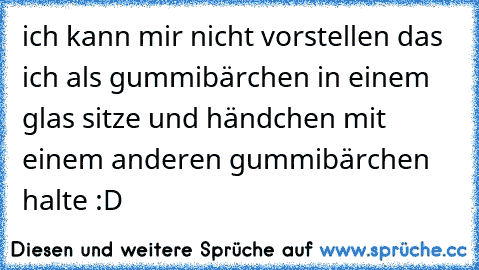 ich kann mir nicht vorstellen das ich als gummibärchen in einem glas sitze und händchen mit einem anderen gummibärchen halte :D