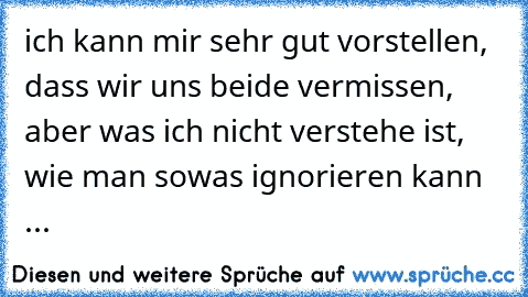 ich kann mir sehr gut vorstellen, dass wir uns beide vermissen, aber was ich nicht verstehe ist, wie man sowas ignorieren kann ...