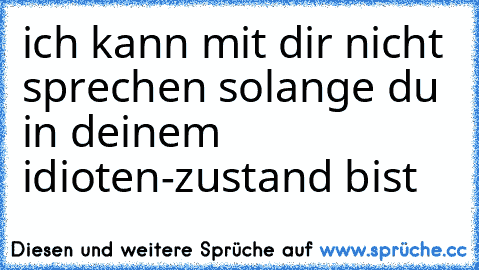 ich kann mit dir nicht sprechen solange du in deinem idioten-zustand bist