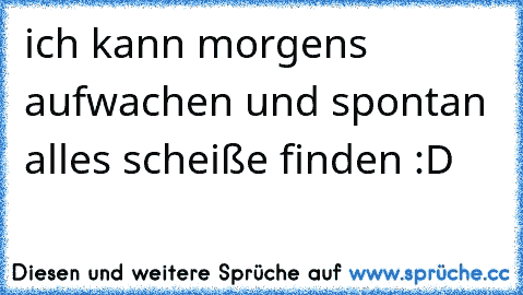 ich kann morgens aufwachen und spontan alles scheiße finden :D