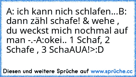 A: ich kann nich schlafen...
B: dann zähl schafe! & wehe , du weckst mich nochmal auf man -.-
A:okei.. 1 Schaf, 2 Schafe , 3 SchaAUA!
>:D