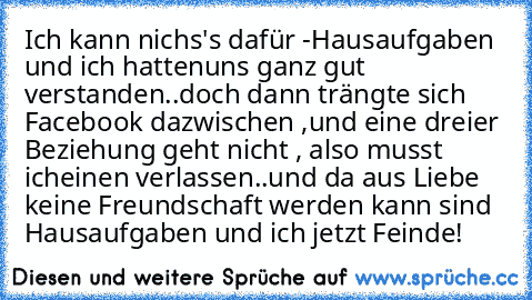 Ich kann nichs's dafür -
Hausaufgaben und ich hatten
uns ganz gut verstanden..
doch dann trängte sich Facebook dazwischen ,
und eine dreier Beziehung geht nicht , also musst ich
einen verlassen..und da aus Liebe keine Freundschaft werden kann sind Hausaufgaben und ich jetzt Feinde!