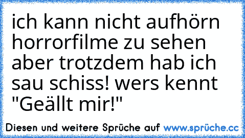 ich kann nicht aufhörn horrorfilme zu sehen aber trotzdem hab ich sau schiss! wers kennt "Geällt mir!"