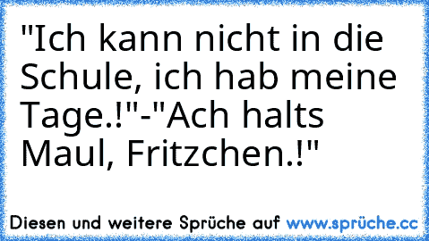 "Ich kann nicht in die Schule, ich hab meine Tage.!"
-"Ach halts Maul, Fritzchen.!"