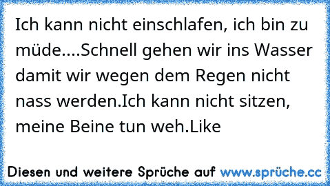 Ich kann nicht einschlafen, ich bin zu müde....
Schnell gehen wir ins Wasser damit wir wegen dem Regen nicht nass werden.
Ich kann nicht sitzen, meine Beine tun weh.
Like ♥