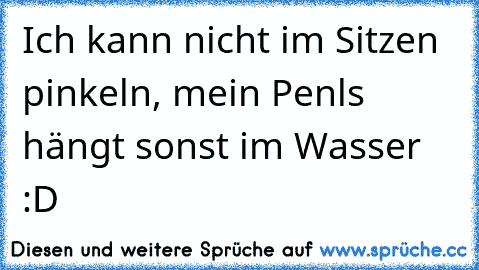 Ich kann nicht im Sitzen pinkeln, mein Penls hängt sonst im Wasser :D