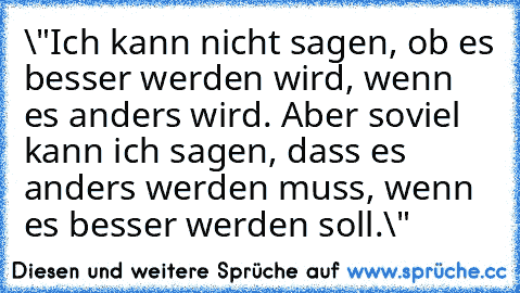 \"Ich kann nicht sagen, ob es besser werden wird, wenn es anders wird. 
Aber soviel kann ich sagen, dass es anders werden muss, wenn es besser werden soll.\"