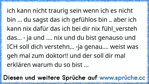 ich kann nicht traurig sein wenn ich es nicht bin ... du sagst das ich gefühlos bin .. aber ich kann nix dafür das ich bei dir nix fühl_versteh das... - ja und .... nix und du bist genauso und ICH soll dich verstehn,.. -ja genau.... weist was geh mal zum doktor!! und der soll dir mal erklären warum du so bist ...