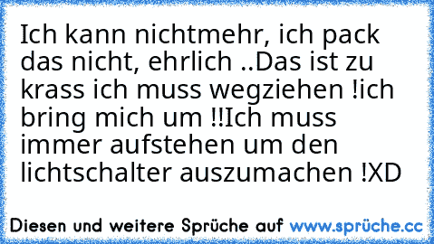 Ich kann nichtmehr, ich pack das nicht, ehrlich ..
Das ist zu krass ich muss wegziehen !
ich bring mich um !!
Ich muss immer aufstehen um den lichtschalter auszumachen !
XD