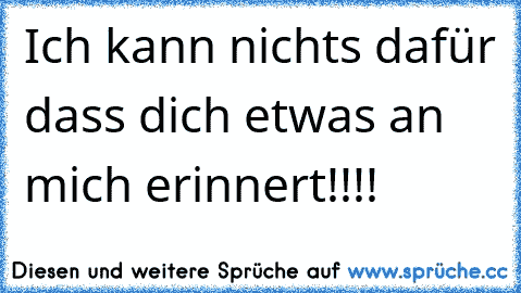 Ich kann nichts dafür dass dich etwas an mich erinnert!!!!