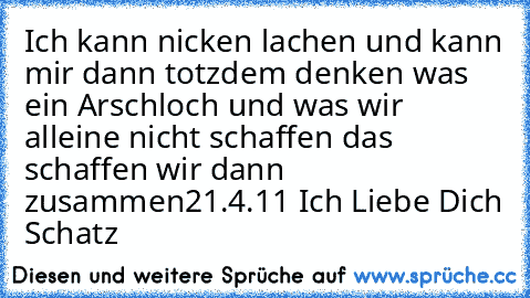 Ich kann nicken lachen und kann mir dann totzdem denken was ein Arschloch und was wir alleine nicht schaffen das schaffen wir dann zusammen
°21.4.11° Ich Liebe Dich Schatz ♥