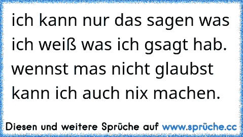 ich kann nur das sagen was ich weiß was ich gsagt hab. wennst mas nicht glaubst kann ich auch nix machen.