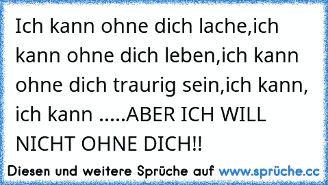 Ich kann ohne dich lache,
ich kann ohne dich leben,
ich kann ohne dich traurig sein,
ich kann, ich kann .....
ABER ICH WILL NICHT OHNE DICH!! ♥