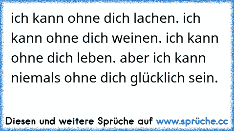 ich kann ohne dich lachen. ich kann ohne dich weinen. ich kann ohne dich leben. aber ich kann niemals ohne dich glücklich sein.