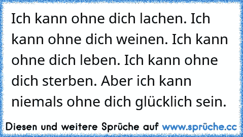 Ich kann ohne dich lachen. Ich kann ohne dich weinen. Ich kann ohne dich leben. Ich kann ohne dich sterben. Aber ich kann niemals ohne dich glücklich sein.