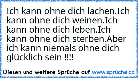 Ich kann ohne dich lachen.
Ich kann ohne dich weinen.
Ich kann ohne dich leben.
Ich kann ohne dich sterben.
Aber ich kann niemals ohne dich glücklich sein !!!!