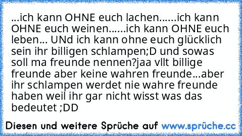 ...ich kann OHNE euch lachen...
...ich kann OHNE euch weinen...
...ich kann OHNE euch leben...
 UNd ich kann ohne euch glücklich sein ihr billigen schlampen;D und sowas soll ma freunde nennen?jaa vllt billige freunde aber keine wahren freunde...aber ihr schlampen werdet nie wahre freunde haben weil ihr gar nicht wisst was das bedeutet ;DD