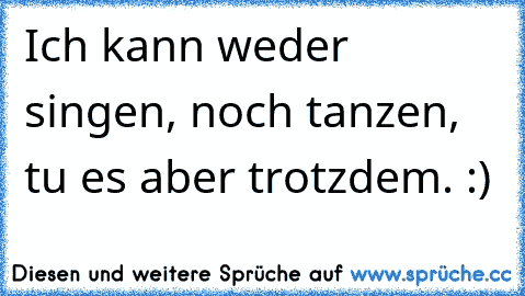 Ich kann weder singen, noch tanzen, tu es aber trotzdem. :)