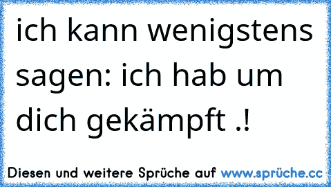 ich kann wenigstens sagen: ich hab um dich gekämpft .!