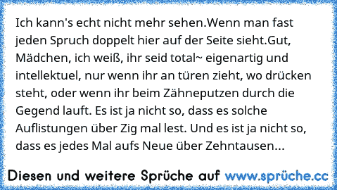 Ich kann's echt nicht mehr sehen.
Wenn man fast jeden Spruch doppelt hier auf der Seite sieht.
Gut, Mädchen, ich weiß, ihr seid total~ eigenartig und intellektuel, nur wenn ihr an türen zieht, wo drücken steht, oder wenn ihr beim Zähneputzen durch die Gegend lauft. Es ist ja nicht so, dass es solche Auflistungen über Zig mal lest. Und es ist ja nicht so, dass es jedes Mal aufs Neue über Zehntau...