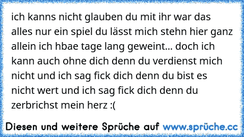 ich kanns nicht glauben du mit ihr war das alles nur ein spiel du lässt mich stehn hier ganz allein ich hbae tage lang geweint... doch ich kann auch ohne dich denn du verdienst mich nicht und ich sag fick dich denn du bist es nicht wert und ich sag fick dich denn du zerbrichst mein herz :(