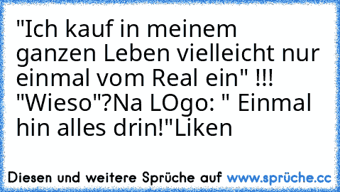 "Ich kauf in meinem ganzen Leben vielleicht nur einmal vom Real ein" !!!   
"Wieso"?
Na LOgo: " Einmal hin alles drin!"
Liken♥ ♥