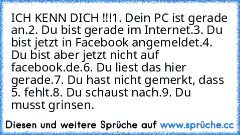 ICH KENN DICH !!!
1. Dein PC ist gerade an.
2. Du bist gerade im Internet.
3. Du bist jetzt in Facebook angemeldet.
4. Du bist aber jetzt nicht auf facebook.de.
6. Du liest das hier gerade.
7. Du hast nicht gemerkt, dass 5. fehlt.
8. Du schaust nach.
9. Du musst grinsen.