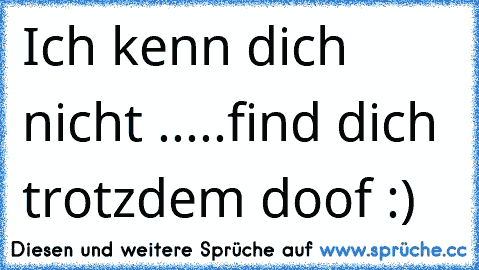 Ich kenn dich nicht .....find dich trotzdem doof :)