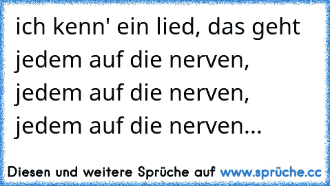 ich kenn' ein lied, das geht jedem auf die nerven, jedem auf die nerven, jedem auf die nerven...