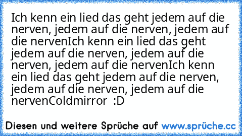 Ich kenn ein lied das geht jedem auf die nerven, jedem auf die nerven, jedem auf die nerven
Ich kenn ein lied das geht jedem auf die nerven, jedem auf die nerven, jedem auf die nerven
Ich kenn ein lied das geht jedem auf die nerven, jedem auf die nerven, jedem auf die nerven
Coldmirror ♥ :D