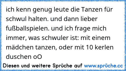 ich kenn genug leute die Tanzen für schwul halten. und dann lieber fußballspielen. und ich frage mich immer, was schwuler ist: mit einem mädchen tanzen, oder mit 10 kerlen duschen oO