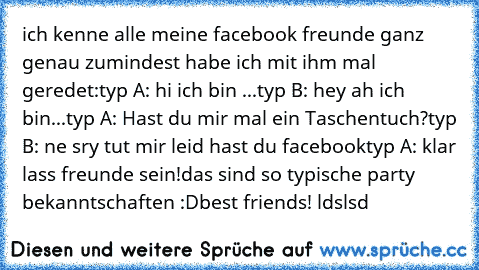 ich kenne alle meine facebook freunde ganz genau zumindest habe ich mit ihm mal geredet:
typ A: hi ich bin ...
typ B: hey ah ich bin...
typ A: Hast du mir mal ein Taschentuch?
typ B: ne sry tut mir leid hast du facebook
typ A: klar lass freunde sein!
das sind so typische party bekanntschaften :D
best friends! ldslsd