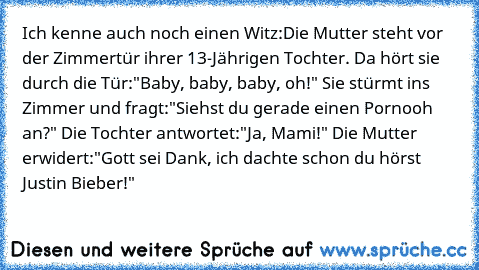 Ich kenne auch noch einen Witz:
Die Mutter steht vor der Zimmertür ihrer 13-Jährigen Tochter. Da hört sie durch die Tür:"Baby, baby, baby, oh!" Sie stürmt ins Zimmer und fragt:"Siehst du gerade einen Pornooh an?" Die Tochter antwortet:"Ja, Mami!" Die Mutter erwidert:"Gott sei Dank, ich dachte schon du hörst Justin Bieber!"