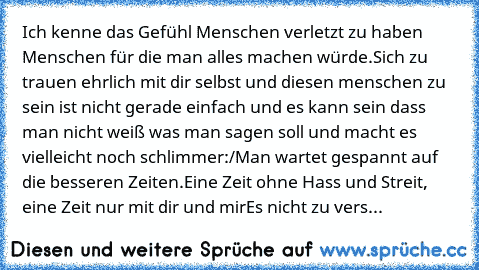 Ich kenne das Gefühl Menschen verletzt zu haben Menschen für die man alles machen würde.
Sich zu trauen ehrlich mit dir selbst und diesen menschen zu sein ist nicht gerade einfach und es kann sein dass man nicht weiß was man sagen soll und macht es vielleicht noch schlimmer:/
Man wartet gespannt auf die besseren Zeiten.
Eine Zeit ohne Hass und Streit, eine Zeit nur mit dir und mir
Es nicht zu v...