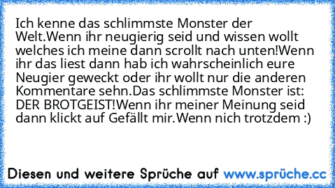 Ich kenne das schlimmste Monster der Welt.
Wenn ihr neugierig seid und wissen wollt welches ich meine dann scrollt nach unten!
Wenn ihr das liest dann hab ich wahrscheinlich eure Neugier geweckt oder ihr wollt nur die anderen Kommentare sehn.
Das schlimmste Monster ist: DER BROTGEIST!
Wenn ihr meiner Meinung seid dann klickt auf Gefällt mir.
Wenn nich trotzdem :)