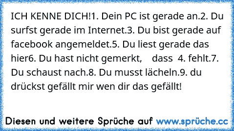 ICH KENNE DICH!
1. Dein PC ist gerade an.
2. Du surfst gerade im Internet.
3. Du bist gerade auf facebook angemeldet.
5. Du liest gerade das hier
6. Du hast nicht gemerkt,    dass  4. fehlt.
7. Du schaust nach.
8. Du musst lächeln.
9. du drückst gefällt mir wen dir das gefällt!