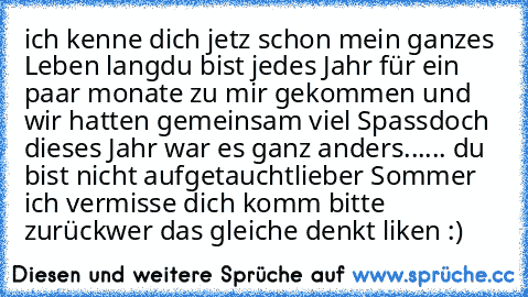 ich kenne dich jetz schon mein ganzes Leben lang
du bist jedes Jahr für ein paar monate zu mir gekommen und wir hatten gemeinsam viel Spass
doch dieses Jahr war es ganz anders...
... du bist nicht aufgetaucht
lieber Sommer ich vermisse dich komm bitte zurück
wer das gleiche denkt liken :)