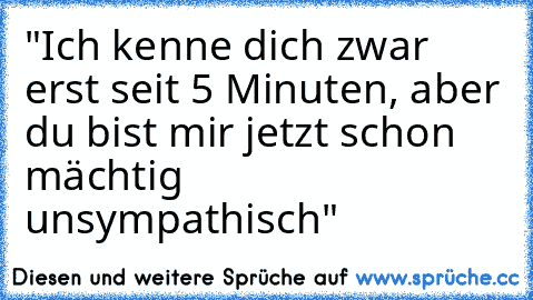 "Ich kenne dich zwar erst seit 5 Minuten, aber du bist mir jetzt schon mächtig unsympathisch"