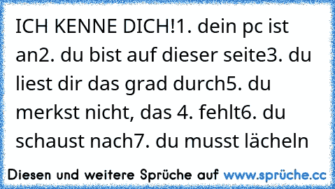 ICH KENNE DICH!
1. dein pc ist an
2. du bist auf dieser seite
3. du liest dir das grad durch
5. du merkst nicht, das 4. fehlt
6. du schaust nach
7. du musst lächeln