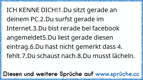 ICH KENNE DICH!
1.Du sitzt gerade an deinem PC.
2.Du surfst gerade im Internet.
3.Du bist rerade bei facebook angemeldet
5.Du liest gerade diesen eintrag.
6.Du hast nicht gemerkt dass 4. fehlt.
7.Du schaust nach.
8.Du musst lächeln.