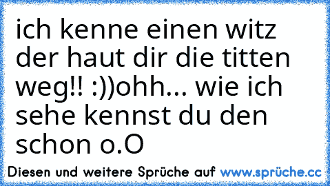 ich kenne einen witz der haut dir die titten weg!! :))
ohh... wie ich sehe kennst du den schon o.O