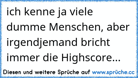 ich kenne ja viele dumme Menschen, aber irgendjemand bricht immer die Highscore...