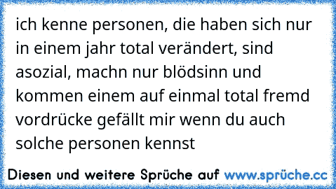 ich kenne personen, die haben sich nur in einem jahr total verändert, sind asozial, machn nur blödsinn und kommen einem auf einmal total fremd vor
drücke gefällt mir wenn du auch solche personen kennst