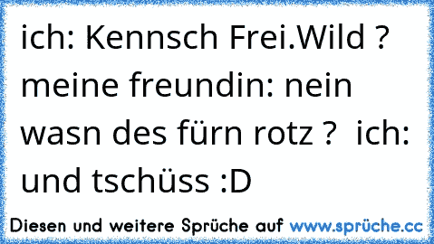 ich: Kennsch Frei.Wild ? meine freundin: nein was´n des fürn rotz ?  ich: und tschüss :D