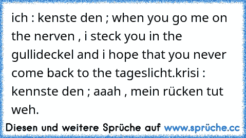 ich : kenste den ; when you go me on the nerven , i steck you in the gullideckel and i hope that you never come back to the tageslicht.
krisi : kennste den ; aaah , mein rücken tut weh.