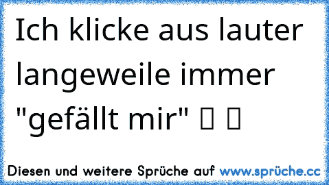 Ich klicke aus lauter langeweile immer "gefällt mir" ツ ツ