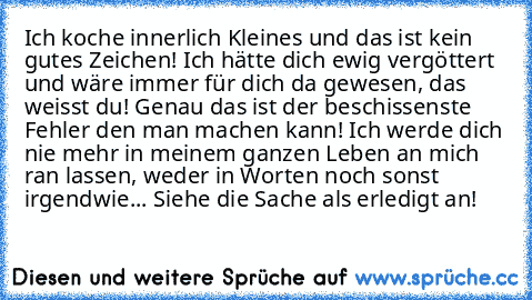 Ich koche innerlich Kleines und das ist kein gutes Zeichen! Ich hätte dich ewig vergöttert und wäre immer für dich da gewesen, das weisst du! Genau das ist der beschissenste Fehler den man machen kann! Ich werde dich nie mehr in meinem ganzen Leben an mich ran lassen, weder in Worten noch sonst irgendwie... Siehe die Sache als erledigt an!